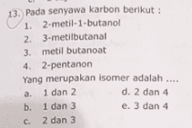 13. Pada senyawa karbon berikut : 1. 2-metil-1-butanol 2. 3-metilbutanal 3. metil butanoat 4. 2-pentanon Yang merupakan isomer adalah .... . a 1 dan 2 d. 2 dan 4 b. 1 dan 3 e. 3 dan 4 C. 2 dan 3 