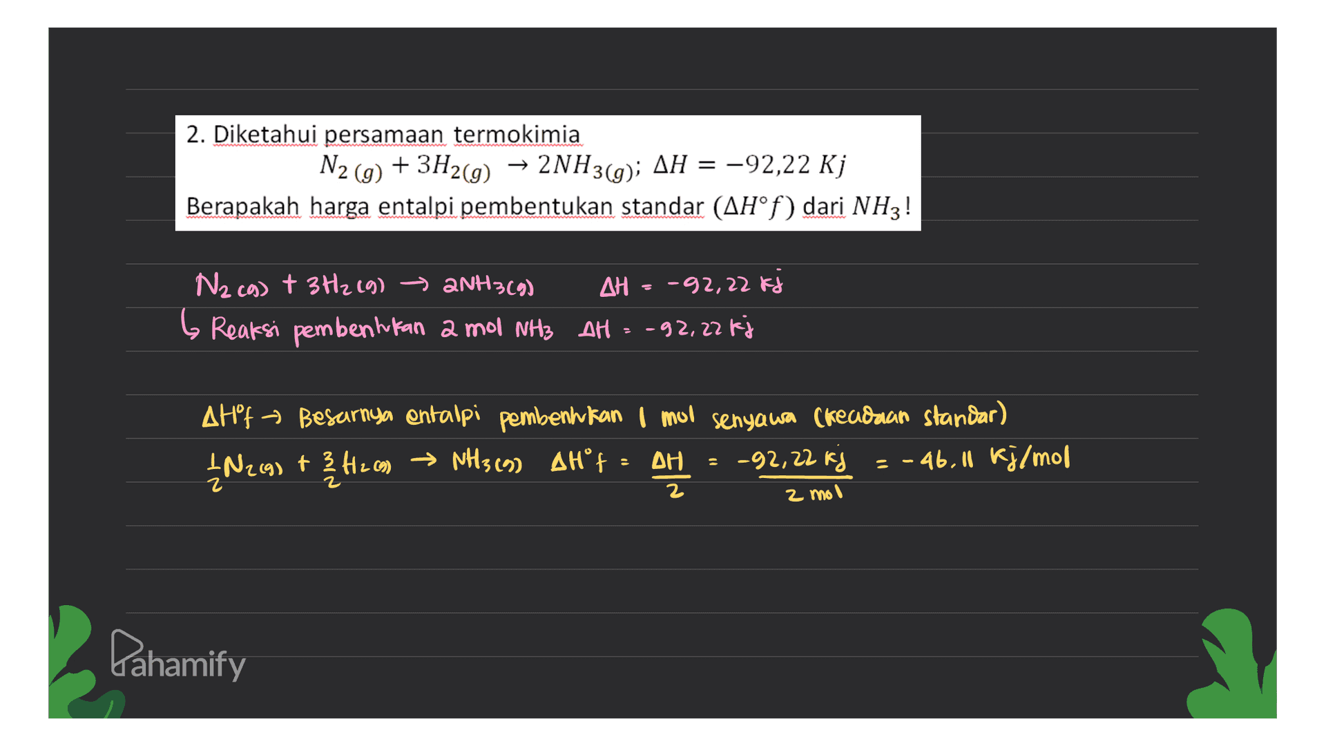 2. Diketahui persamaan termokimia N2(g) + 3H2(g) → 2NH3(g); AH = -92,22 Kj Berapakah harga entalpi pembentukan standar (AH°f) dari NHz! Nzco) + 3H2(g) → 2NH3(g) AH = -32,22 Fa b Reaksi pembentukan 2 mol NH3 AH = -92,22 kj AHF Besarnya entalpi pembentukan I mul senyawa (keadaan standar) IN269) + 3412 c) → NH3 (9) AHF = AH = -92,22 kg = -46,11 kj/mol 2 mol Lahamify 