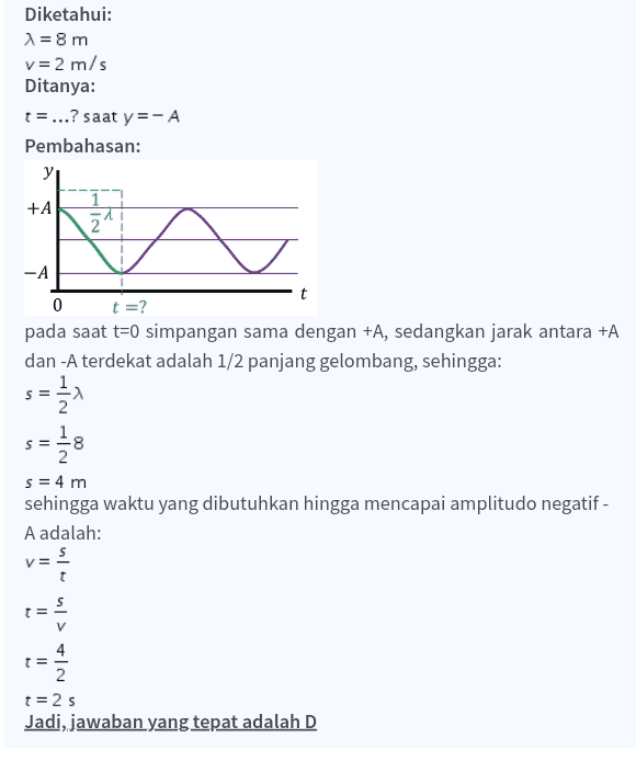 Diketahui: 1 = 8 m v= 2 m/s Ditanya: t=...? saat y=-A Pembahasan: yi +A NIH -A 0 t =? pada saat t=0 simpangan sama dengan +A, sedangkan jarak antara +A dan -A terdekat adalah 1/2 panjang gelombang, sehingga: s=를기 S = -8 2 s = 4 m sehingga waktu yang dibutuhkan hingga mencapai amplitudo negatif- A adalah: = ul> IN + II 2 t=2s Jadi, jawaban yang tepat adalah D 