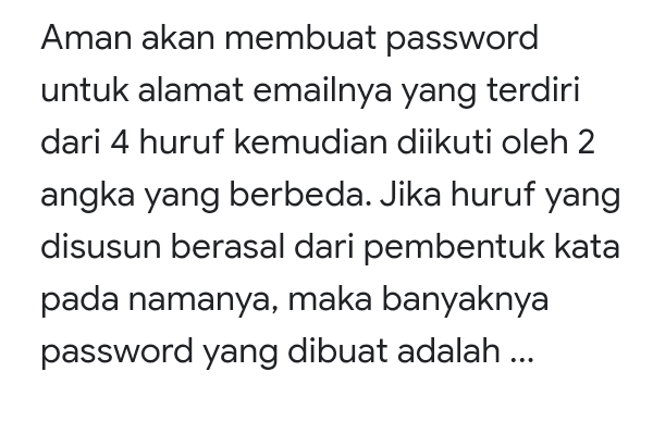 Aman akan membuat password untuk alamat emailnya yang terdiri dari 4 huruf kemudian diikuti oleh 2 angka yang berbeda. Jika huruf yang disusun berasal dari pembentuk kata pada namanya, maka banyaknya password yang dibuat adalah ... 