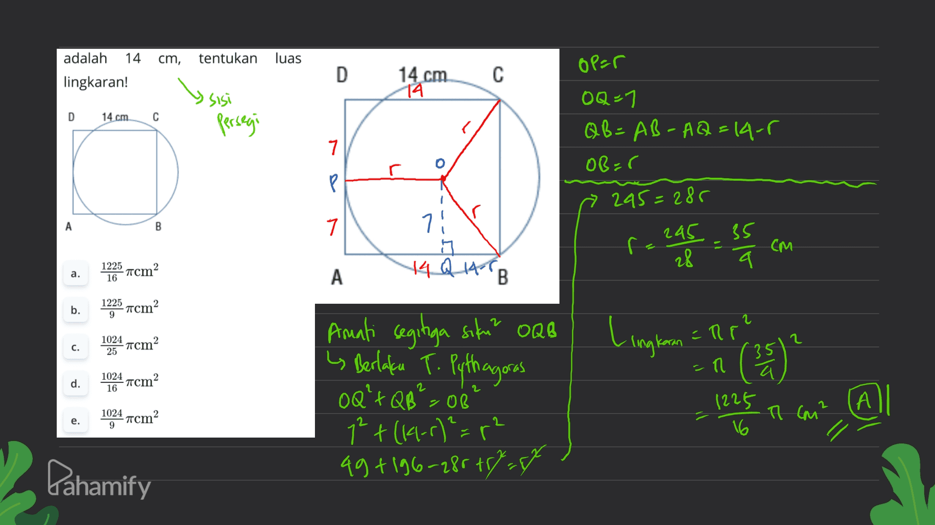 cm, tentukan luas adalah 14 lingkaran! D op=r с 14 cm 14 sisi D 14 cm С persegi OQ-1 QB=AB-AQ=14-5 OB=0 7 P Р » 295=285 A B 7 71 ng 14 Q 1967 B f eas essa ca См a. 1225 -acm2 16 A b. 1225 -acm2 9 Amati segitiga siku? OQB c. 1024 -acm 2 25 Lingkan = Rp? Celeste n i Berlaku T. Pythagoras OQ'+Q8>02 1024 16 d. acm2 1225 А 1024 -mcm2 9 1225 T (M² e. 1² + (1-r)²=r 49 +196-28 +7 Dahamify 