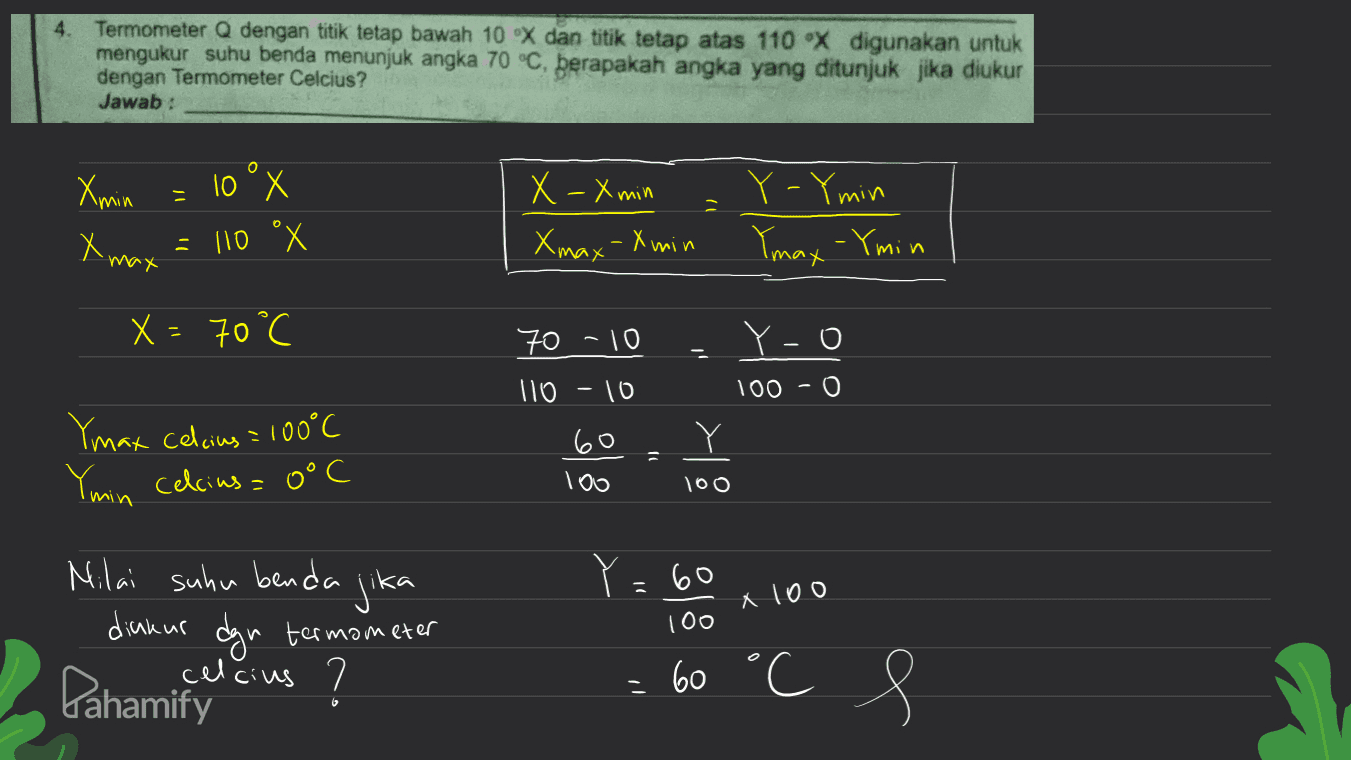 4. Termometer Q dengan titik tetap bawah 10 X dan titik tetap atas 110 X digunakan untuk mengukur suhu benda menunjuk angka 70 °C, berapakah angka yang ditunjuk jika diukur dengan Termometer Celcius? Jawab: o Xoia - 10°x = 10 °x X - X min Xmax-X min Y-Ymin Ymax - Ymin x max X= 70°C X - ° 70 -10 Yo 100 - 0 110 - 10 Y Y Ymax celcius = 100°C Ymin celcius= 0°C 60 100 100 Y=60 X100 Milai suhu benda jika dickur Pahamify celcius ? termometer 100 - 60 °C ' s 