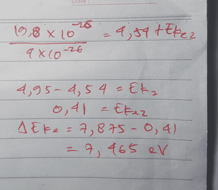 n m Dik: Wo = 1,54 eV 2,100 nm= 100 x 10-?m= 107m 280 ume 250 x 10-9 m 2 2,5X 10' Bit ? Eke ? Jawdo: E, Wo tekel he = Wot Ekel 8 6,6 x 10 - 3x10 = 4,54 t Ekel 10-7.1,6 X 10-19 19, PX to .8;54 + Ekas 16 x 10-24 12,375 9,54 + Eked to 12, 375 4,5 tkel 7, 877-thal E1 a wo t Ekez 고 he & up + Efez 2 6, 6X20-34, 3x108 4,51 + Edge 2,5X10-9. 1,6 8 10 -22 
IS 16,8 x 10 = 4,54 teker 9xC0-26 4,95- 4,54 2 Eka 0,41 - Ekez A Eke = 7,875-0, 4) ) = 7, 465 ev 