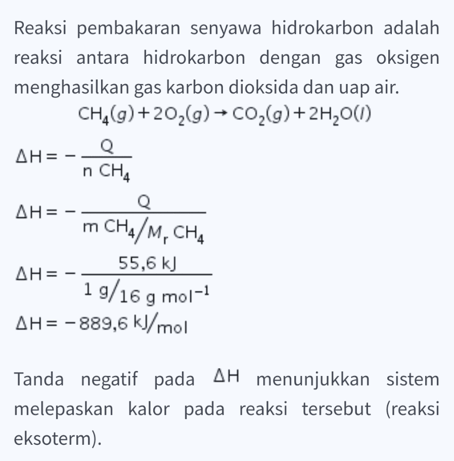 Reaksi pembakaran senyawa hidrokarbon adalah reaksi antara hidrokarbon dengan gas oksigen menghasilkan gas karbon dioksida dan uap air. CH_(g) +202(g) + CO2(g) + 2H200) AH= Q n CH4 Q AH= m CHA/M, CHA 55,6 kJ AH= 19/16 g mol-1 AH= -889,6 kJ/mol Tanda negatif pada AH menunjukkan sistem melepaskan kalor pada reaksi tersebut (reaksi eksoterm). 