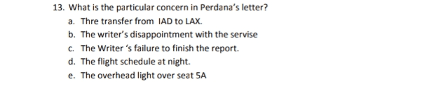 13. What is the particular concern in Perdana's letter? a. Thre transfer from IAD to LAX. b. The writer's disappointment with the servise c. The Writer's failure to finish the report. d. The flight schedule at night. e. The overhead light over seat SA 