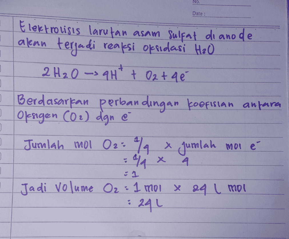 No. Date : Elektrolisis larutan asam sulfat di ano de akan terjadi reaksi oksidasi H₂O 2 H₂O -> 9H + + O2 + q é 3 ] 3 Berdasarkan perbandingan koefisian antara I Oksigen (O2) dgn é Jumlah mol O2: 2 x jumlah moi é . =944 x 4 :1 Jadi volume O₂ = 1 mol x aq i mol : 294 