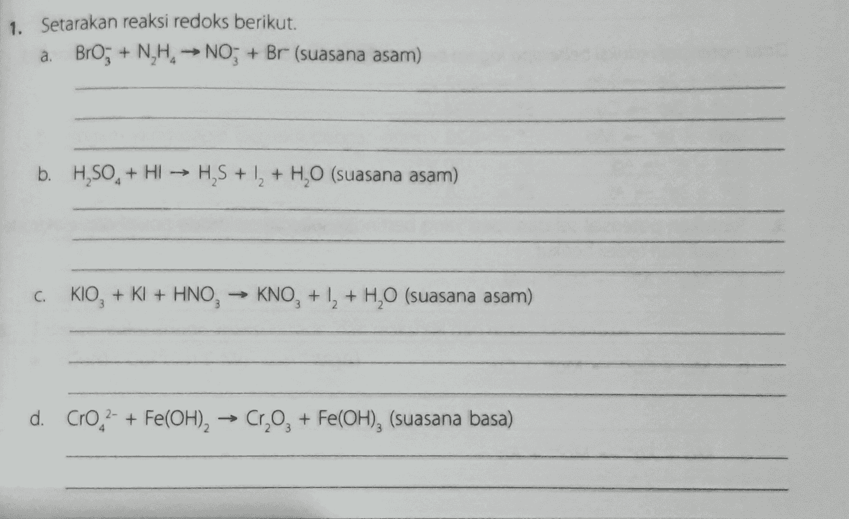 1. Setarakan reaksi redoks berikut. a. BrO; + N,H. → NO; + Br (suasana asam) b. H,SO, + H1 → H,S + 12 + H2O (suasana asam) C. KIO, + KI + HNO, KNO, +1, + H2O (suasana asam) d. Croc2- + Fe(OH), → Cr, O2 + Fe(OH), (suasana basa) 