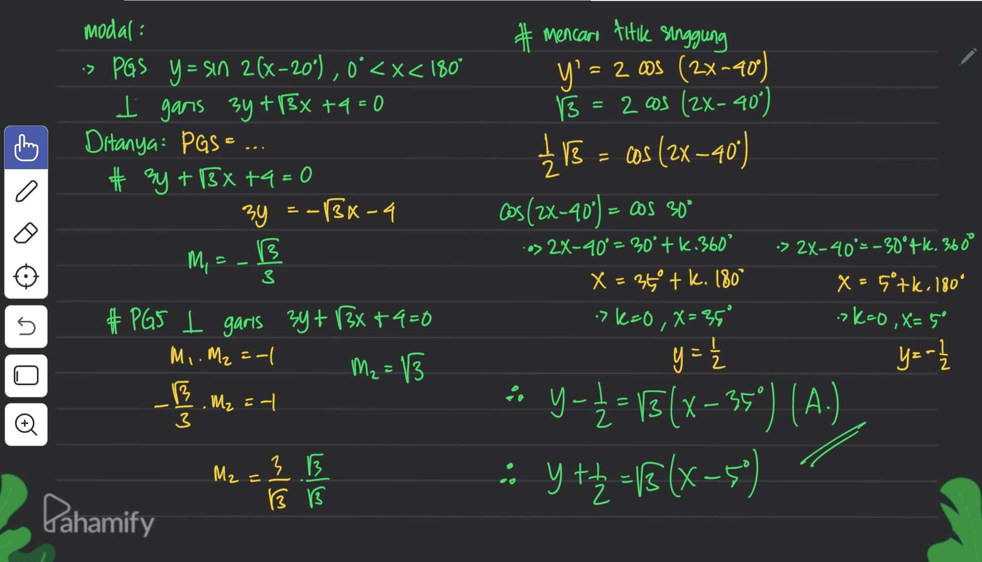 2 modal: > PGS Y = sin 2(x-20°), 0<x< 180° I gans 3y + 3x +9=0 Ditanya: PGS... # 3y + 138 +9=0 3y =-1Bx-a B # mencari titik singgung y' = = 2 cos (2x=40) ° B = 2 cos (2X-40) 士 118 = = cos (2x -40) Cos (2X-40°) – oos 300 --> 2X-40° = 30° tk.360° •> 2X-40°=-30°+k. 360° X = 350 tk. 180° x=5°tk. 180° -> k=0 ,X=35° = Mos 3 >k=0, x=5° U # PG5 l garis 3y + 3x +4=0 Mi. M2 = -1 M2 = 13 M₂ =-| ( y = 1 2 y=-2 / Qlo wiw ° 2 3 - y-4-15(x - 35°) (A.) : Y ++ 2 = f (x-5) M2= 3 B 13 13 Pahamify 