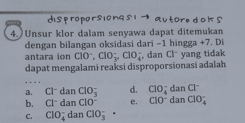 HOTS disproporsionası autoredoks 4. Unsur klor dalam senyawa dapat ditemukan dengan bilangan oksidasi dari -1 hingga +7. Di antara ion Cl-, ClO3, C104, dan Cl yang tidak dapat mengalami reaksi disproporsionasi adalah Cl- dan Cloz a. b. d. Clo, dan CI- ClO-dan C104 e. Cl- dan CIO- Clo, dan Clo, . C. 