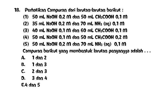 18. Perhatikan Campuran dari larutan-larutan berikut : (1) 50 ml NaOH 0,2 m dan 50 mL CH3COOH 0,1 m (2) 35 ml NaOH 0,2 m dan 70 mL NH3 (aq) 0,1 m (3) 40 ml NaOH 0,1 m dan 60 mL CH3COOH 0,1 m (4) 50 ml NaOH 0,1 m dan 50 mL CH3COOH 0,2 m (5) 50 ml NaOH 0,2 m dan 70 mL NH3 (aq) 0,1 m Campuran berikut yang membentuk larutan penyangga adalah ... A. 1 dan 2 B. 1 dan 3 C. 2 dan 3 D. 3 dan 4 E.4 dan 5 