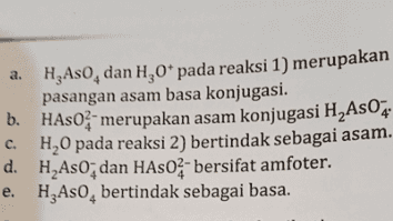 Perhatikan reaksi-reaksi menurut Brønsted- Lowry berikut! 1) H2A50, (aq) + H200=H_As02(aq)+H30* (aq) 2) H As07(aq) + H20(0)=HASO (aq) + H20*(aq) 3) HASO (aq)+H20(0)=Aso - (aq)+H30* (aq) Pernyataan yang tepat mengenai reaksi-reaksi tersebut adalah .. 
a. H Aso, dan H,0* pada reaksi 1) merupakan pasangan asam basa konjugasi. b. HASO - merupakan asam konjugasi H As04 H0 pada reaksi 2) bertindak sebagai asam. d. H Aso; dan HASO - bersifat amfoter. e. HzAso, bertindak sebagai basa. c. 