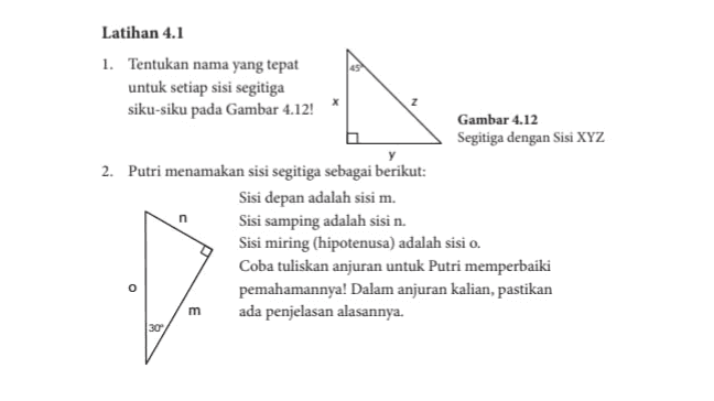 Latihan 4.1 1. Tentukan nama yang tepat untuk setiap sisi segitiga siku-siku pada Gambar 4.12! Gambar 4.12 Segitiga dengan Sisi XYZ 2. Putri menamakan sisi segitiga sebagai berikut: Sisi depan adalah sisi m. Sisi samping adalah sisi n. Sisi miring (hipotenusa) adalah sisi o. Coba tuliskan anjuran untuk Putri memperbaiki pemahamannya! Dalam anjuran kalian, pastikan ada penjelasan alasannya. n o m 30 
