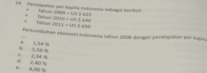 14. Pendapatan per kapita Indonesia sebagai berikut: Tahun 2009 = US $ 625 Tahun 2010 - US $ 640 Tahun 2011 = US S 650 Pertumbuhan ekonomi Indonesia tahun 2008 dengan pendapatan per kapita a. b. C d. 1,54 % 1,56 % 2,34 % 2,40 % 4,00 % e 