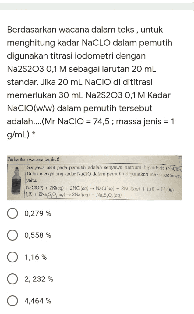 Berdasarkan wacana dalam teks , untuk menghitung kadar NaClO dalam pemutih digunakan titrasi iodometri dengan Na2S203 0,1 M sebagai larutan 20 mL standar. Jika 20 ml NaClO di dititrasi memerlukan 30 mL Na2S203 0,1 M Kadar NaClO(w/w) dalam pemutih tersebut adalah....(Mr NaClO = 74,5 ; massa jenis = 1 g/mL) * Perhatikan wacana berikut! Senyawa aktif pada pemutih adalah senyawa natrium hipoklorit (Nacio). Untuk menghitung kadar NaCIO dalam pemutih digunakan reaksi iodometri. yaitu: NACIO(1) + 2Kl(aq) + 2HCl(aq) → NaCl(aq) + 2Cl(aq) + 1,(1) + H, 0(1) L() + 2Na S., (aq) + 2Nal(aq) + Na, 9,0 (aq) 0,279 % 0,558 % 1,16 % 2, 232 % 4,464 % 