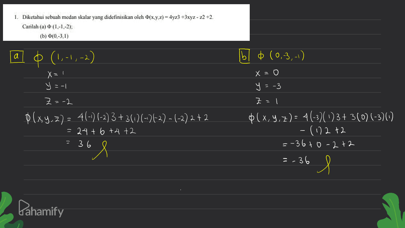 1. Diketahui sebuah medan skalar yang didefinisikan oleh D(x,y,z) = 4yz3 +3xyz - z2 +2. Carilah (a) (1,-1,-2); (b) 00,-3,1) a (1,-4, -2) - b 0 (0,-3,-1) X=1 x = 0 y=-3 y=-1 Z=-2 (xy.7) = 4(-) (-2) 3 +36/1-26-27-1-2)2 +2 Z = $(x,y,z)= 4(-30)3+3(0) (-3) -(11272 =-36to-2+2 = 24 + 6 +4+2 = 36 l =-36 l Pahamify 