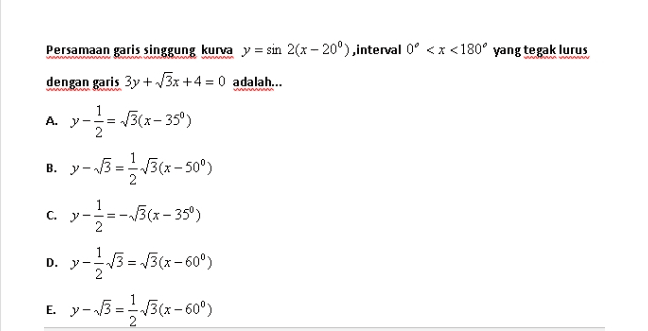Persamaan garis singgung kurva y = sin 2(x - 20°), interval 0° <x<180º yang tegak lurus dengan garis 3y + /3x+4 = 0 adalah... A. --- 13(x-35°) 2 y B.y-3 - = 1 C. ( 2 - 13(x+500) 6 Y-3--1362–350 ) D. y-113 = 134-609) y- 13 = 273(x –600) ( E. 
