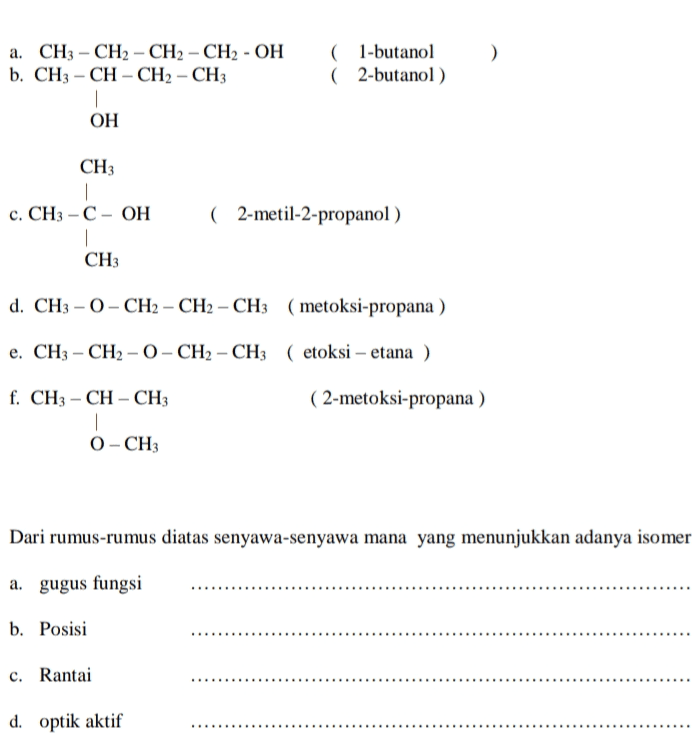 ) a. CH3 - CH2 - CH2 - CH2 - OH b. CH3 - CH - CH2 - CH3 (1-butanol ( 2-butanol) ОН CH | c. CH3 - C - OH | CHз ( 2-metil-2-propanol) d. CH3 - 0) - CH2 - CH2 - CH3 (metoksi-propana ) e. CH3 - CH2 - 0) - CH2 - CH3 (etoksi - etana ) f. CH3 -CH-CH: ( 2-metoksi-propana ) O-CH3 Dari rumus-rumus diatas senyawa-senyawa mana yang menunjukkan adanya isomer a. gugus fungsi b. Posisi c. Rantai d. optik aktif 