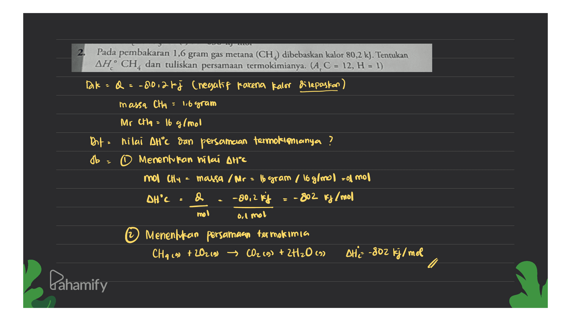 2. Pada pembakaran 1,6 gram gas metana (CH) dibebaskan kalor 80,2 kJ. Tentukan AH CH, dan tuliskan persamaan termokimianya. (A, C = 12, H = 1) Dok = = -80,26j (negatif karena kalor dilepaskan) massa CH4 = 16 gram Mr Cha = 16 g/mol Dat hilai AHC dan persamcian termokimianya ? db. O Menentukan nilai AHⓇC mol CHY massa / Mr = 16 gram / 16 g/mol = odmor DH'C & -80,2 kg - 802 kg/mol mol 0,1 mol © Menenhkan persamaan termokimia CHq (90 + 202 (9) → CO2(g) + 2H2O (9) + THE -802 kj/mol c Pahamify 