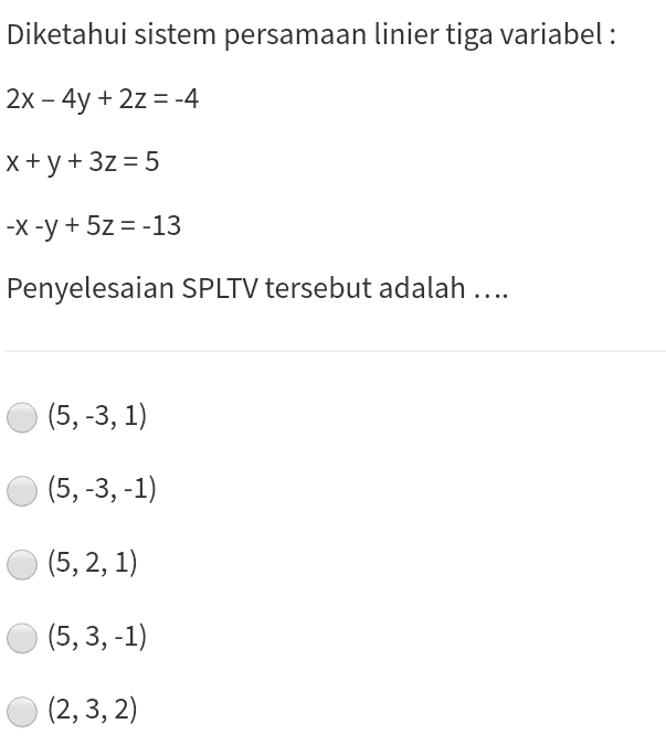 Diketahui sistem persamaan linier tiga variabel : 2x – 4y + 2z = -4 x + y + 3z = 5 -X-y + 5z = -13 Penyelesaian SPLTV tersebut adalah .... (5,-3, 1) (5,-3,-1) (5, 2, 1) (5,3,-1) (2,3, 2) 