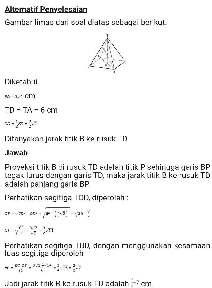 Alternatif Penyelesaian Gambar limas dari soal diatas sebagai berikut. Diketahui BD = 32 cm TD = TA = 6 cm OD = 60 = Ž v2 Ditanyakan jarak titik B ke rusuk TD. Jawab Proyeksi titik B di rusuk TD adalah titik P sehingga garis BP tegak lurus dengan garis TD, maka jarak titik B ke rusuk TD adalah panjang garis BP. Perhatikan segitiga TOD, diperoleh : OT = TD2 - OD2 = 62- = 136- OT = V63 = 343 - Žv14 Perhatikan segitiga TBD, dengan menggunakan kesamaan luas segitiga diperoleh BD.OT - 3v7.3/14 = v28 = žv7 Jadi jarak titik B ke rusuk TD adalah żv7 cm. BP = 
