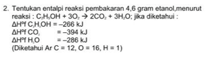 2. Tentukan entalpi reaksi pembakaran 4,6 gram etanol, menurut reaksi : CH.OH + 30200, + 3H.0; jika diketahui : AHºfC.H.OH = -266 kJ ΔΗ°f CO, =-394 kJ ΔΗ°f HO =-286 kJ (Diketahui Ar C = 12,0 = 16, H = 1) 