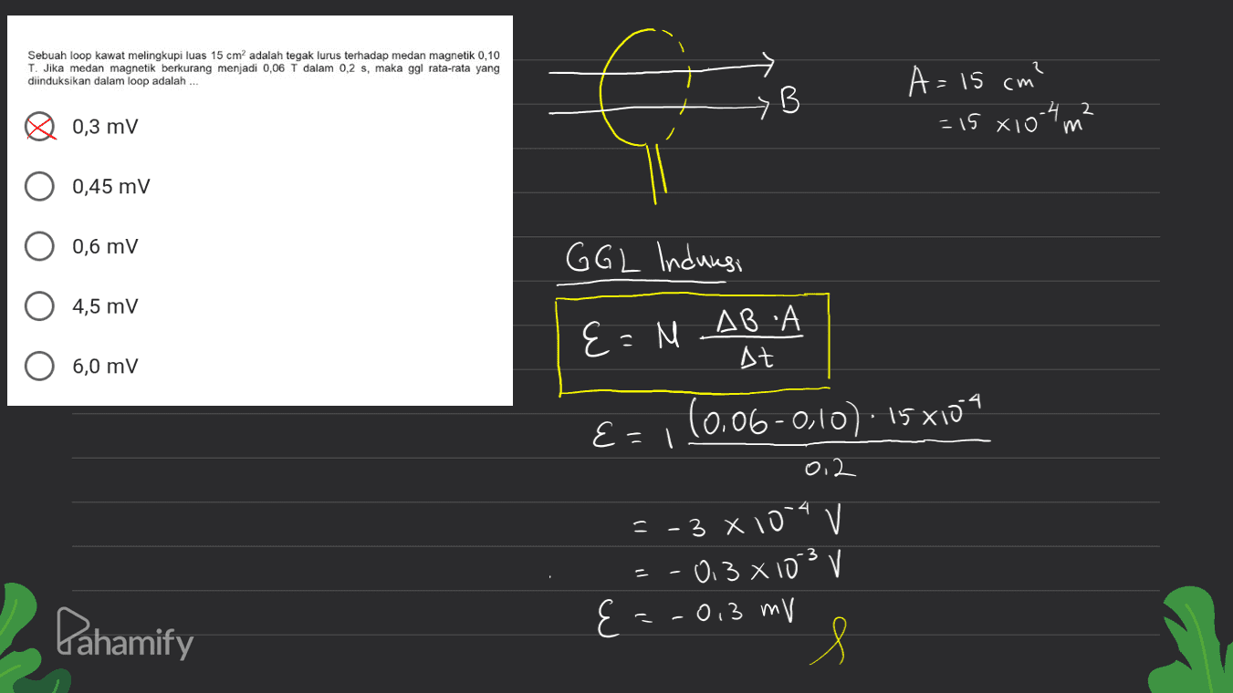 Sebuah loop kawat melingkupi luas 15 cm adalah tegak lurus terhadap medan magnetik 0,10 T. Jika medan magnetik berkurang menjadi 0,06 T dalam 0,2 s, maka ggl rata-rata yang diinduksikan dalam loop adalah B A= 15 cm? = 15 x 104 m² 0,3 mv m 0,45 mV 0,6 mV GGL Induusi 4,5 mV А E=NABA E= At 6,0 mV E= = 1 (0.06-0,10). 15 x104 0. 2 = -3 X 10" v -03 x103 V E = -0,3 mv Pahamify s 