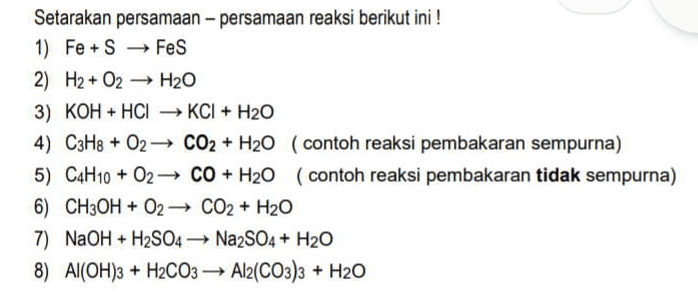 Setarakan persamaan-persamaan reaksi berikut ini ! 1) Fe+S → FeS 2) H2 + O2 H2O 3) KOH + HCI → KCI + H2O 4) C3H8 + O2 CO2 + H20 (contoh reaksi pembakaran sempurna) 5) C4H10 + 02 CO + H20 (contoh reaksi pembakaran tidak sempurna) 6) CH3OH + O2 CO2 + H2O 7) NaOH + H2SO4 + Na2SO4 + H2O 8) Al(OH)3 + H2CO3 → Al2(CO3)3 + H2O 