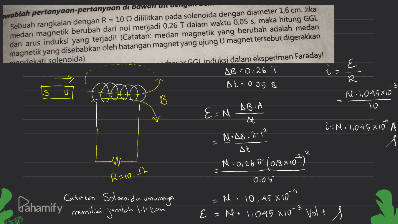 hwablah pertanyaan-pertanyaan at bawamuunga Sebuah rangkaian dengan R = 10 dililitkan pada solenoida dengan diameter 1,6 cm. Jika medan magnetik berubah dari nol menjadi 0,26 T dalam waktu 0,05 s, maka hitung GGL dan arus induksi yang terjadi! (Catatan: medan magnetik yang berubah adalah medan magnetik yang disebabkan oleh batangan magnet yang ujung U magnet tersebut digerakkan mendekati solenoida) hoor GGL induksi dalam eksperimen Faraday! AB=0,26 E r - R At=0,05 s r. 1,045810 B AB.A 10 E=N At 4 i=N- 1,045810 MoAB.it p² s At N.0.26.19 (0.8x1032 R=10t 0105 .4 Cataton: Solenoida umumnya Pahamify memiliei jumlah ilitan = =M. 10,45 X10 No 1,045 X10 3 Volt 
