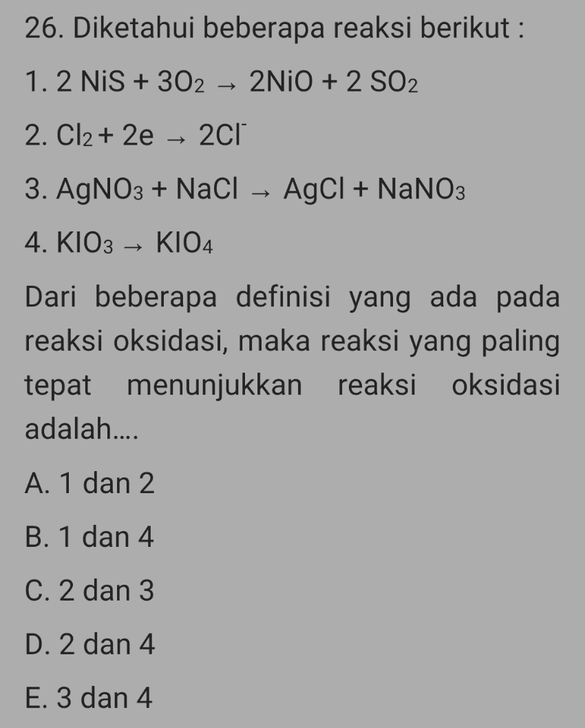 26. Diketahui beberapa reaksi berikut : 1.2 NIS + 302 → 2NiO + 2 SO2 2. Cl2 + 2e – 2cl 3. AgNO3 + NaCl AgCl + NaNO3 4. KIO3 – K104 Dari beberapa definisi yang ada pada reaksi oksidasi, maka reaksi yang paling tepat menunjukkan reaksi oksidasi adalah.... A. 1 dan 2 B. 1 dan 4 C. 2 dan 3 D. 2 dan 4 E. 3 dan 4 
