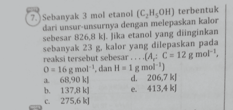 7. Sebanyak 3 mol etanol (C,H,OH) terbentuk dari unsur-unsurnya dengan melepaskan kalor sebesar 826,8 kJ. Jika etanol yang diinginkan sebanyak 23 g, kalor yang dilepaskan pada reaksi tersebut sebesar ....(A, C = 12 g mol-', 0 = 16 g mol"!, dan H = 1 g mol-') 68,90 k) d. 206,7 kJ b. 137,8 k) 413,4 kJ 275,6 kJ a. e. C. NOTS 