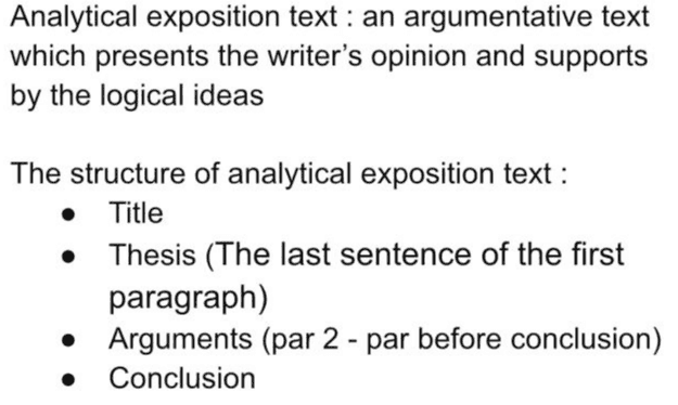 Analytical exposition text : an argumentative text which presents the writer's opinion and supports by the logical ideas The structure of analytical exposition text : Title Thesis (The last sentence of the first paragraph) • Arguments (par 2 - par before conclusion) Conclusion . 