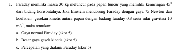 1. Faraday memiliki massa 30 kg meluncur pada papan luncur yang memiliki kemiringan 45º dari bidang horisontalnya. Jika Einstein mendorong Faraday dengan gaya 75 Newton dan koefisien gesekan kinetis antara papan dengan badang faraday 0,3 serta nilai gravitasi 10 m/s?, maka tentukan: a. Gaya normal Faraday (skor 5) b. Besar gaya gesek kinetis (skor 5) c. Percepatan yang dialami Faraday (skor 5) 
