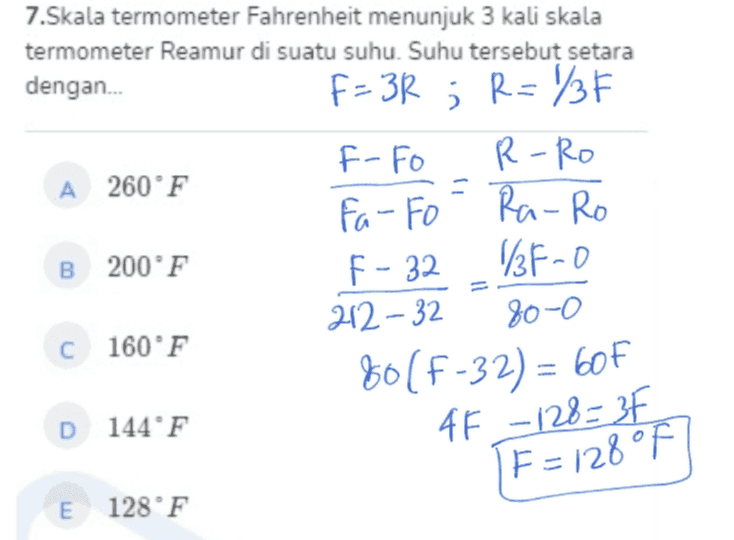 Ra-Ro 7.Skala termometer Fahrenheit menunjuk 3 kali skala termometer Reamur di suatu suhu. Suhu tersebut setara dengan... F=38 ; R=136 F-Fo R-RO A 260°F Fa-Fo B 200°F F-32 1/3F-0 212-32 80-0 C 160°F 80(F-32) = 60F D 144°F 4F -128= 3F 1F=128 °F E 128°F 