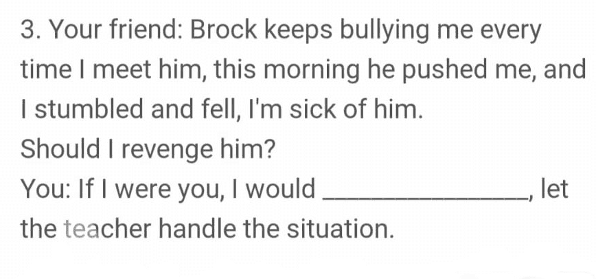 3. Your friend: Brock keeps bullying me every time I meet him, this morning he pushed me, and I stumbled and fell, I'm sick of him. Should I revenge him? You: If I were you, I would let the teacher handle the situation. 