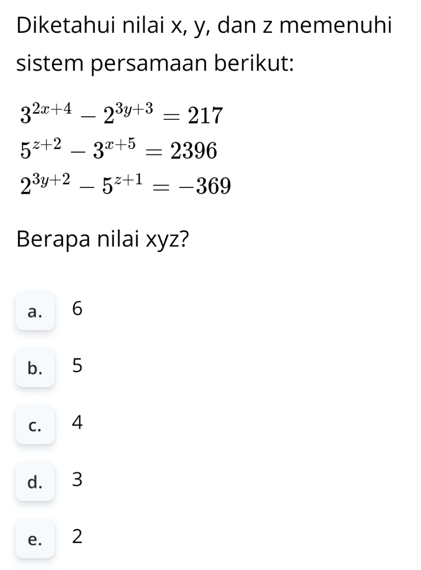 Diketahui nilai x, y, dan z memenuhi sistem persamaan berikut: 32x+4 – 23y+3 = 217 52+2 – 3x+5 = 2396 23y+2 – 52+1 = -369 Berapa nilai xyz? a. 6 b. 5 C. 4 d. 3 e. 2 
