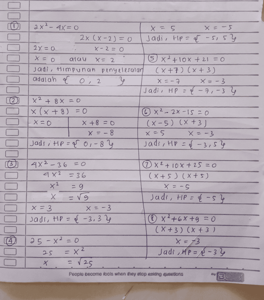 2x² - 4x=0 x=5 x = -5 2x (x-2)=0 Jadi, tip={ -sis? 2x=0 X-2=0 x=0 atau x= 2 5 x2 +10% +21 = 0 Jadi, Himpunan penyelesaian (x+7) (x+3) addlah O, 2 } x=-7 X=-3 Jadi, HP ={ -7,-3 } x² + 8x=0 X (x+8)=0 ③ x² - 2x-15=0 x=0 X+8=0 ( 8-5) (x+3) x = -8 x=5 x = -3 Jads i Hp = { 01-83 Jadi, HP = { -3,5} 4X² - 36 = 0 ③ x² +10x+25=0 4X2 = 36 (x+5) (x+5) x² -9 x=-5 X Х =r9 Jadi, HP = {s} x=3 x=-3 Jadi, tp = { -3,3% ® 82 +68+9 = 0 (X+3)(x+3) 25 - x² = 0 X=-3 25 = x² Judi , HP ={-3% X = V25 People become tools when they stop esiding quoedons BUO = . ca 
