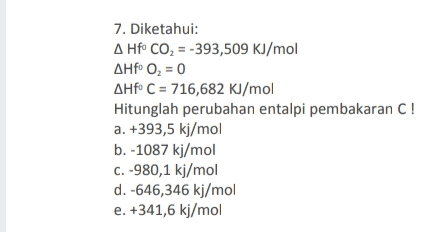 7. Diketahui: A Hf CO2 = -393,509 KJ/mol ΔΗfe O, = 0 AHf C = 716,682 KJ/mol Hitunglah perubahan entalpi pembakaran C! a. +393,5 kj/mol b. -1087 kj/mol C. -980,1 kJ/mol d. -646,346 kj/mol e. +341,6 kj/mol 