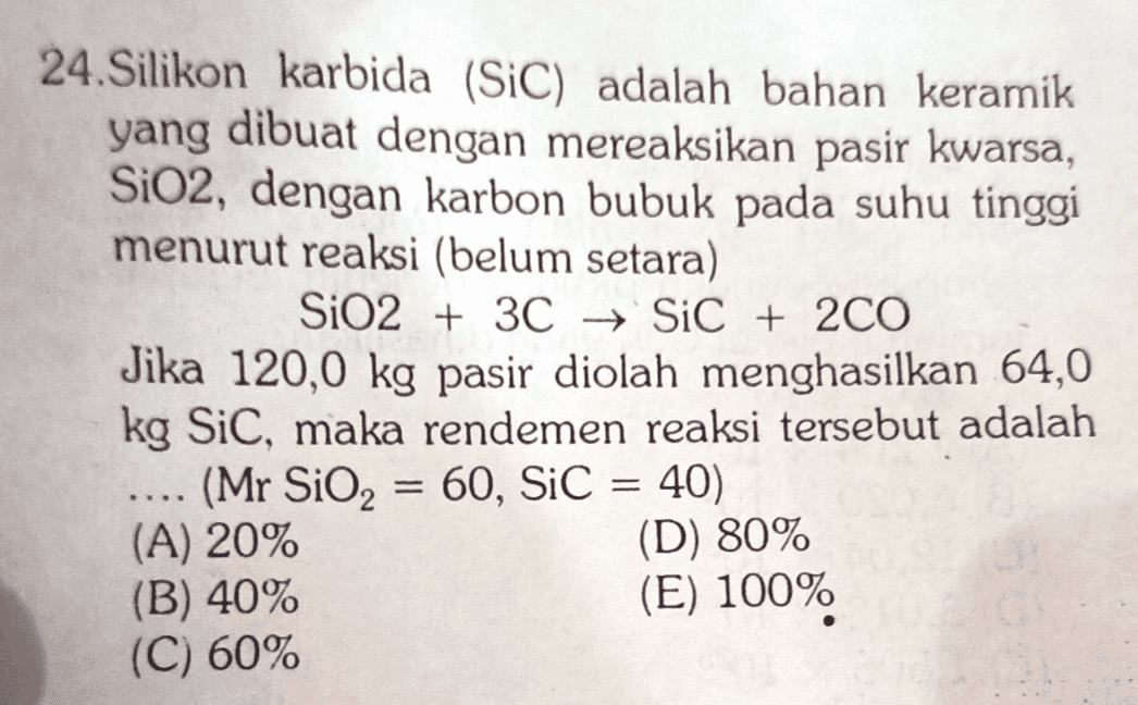 24.Silikon karbida (SiC) adalah bahan keramik yang dibuat dengan mereaksikan pasir kwarsa, SiO2, dengan karbon bubuk pada suhu tinggi menurut reaksi (belum setara) SiO2 + 3C → SiC + 2CO Jika 120,0 kg pasir diolah menghasilkan 64,0 kg Sic, maka rendemen reaksi tersebut adalah (Mr SiO2 = 60, SiC = 40) (A) 20% (D) 80% (B) 40% (E) 100% (C) 60% = 