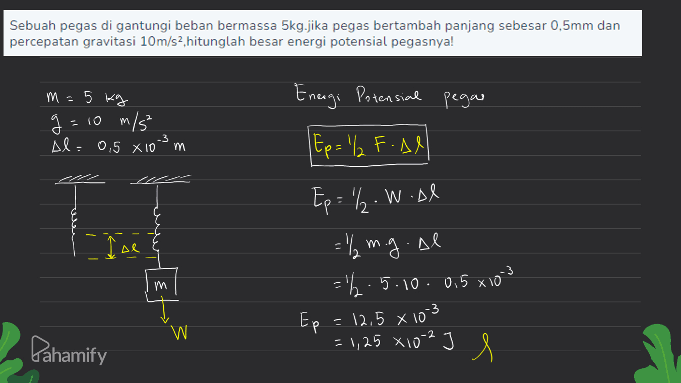 Sebuah pegas di gantungi beban bermassa 5kg.jika pegas bertambah panjang sebesar 0,5mm dan percepatan gravitasi 10m/s2, hitunglah besar energi potensial pegasnya! m 5 kg Energi Potensial pegar 2 g= 10 m/s Al= 0,5 X 10 -3 m Ep= '/ F.Al TE I se Al Ep = '/2.W.Al = "/m.g.al ='h.5.10 . 0,5 xiom Ep = 12,5 x 103 = 1,25 x 10-2 3 m w Pahamify I s 