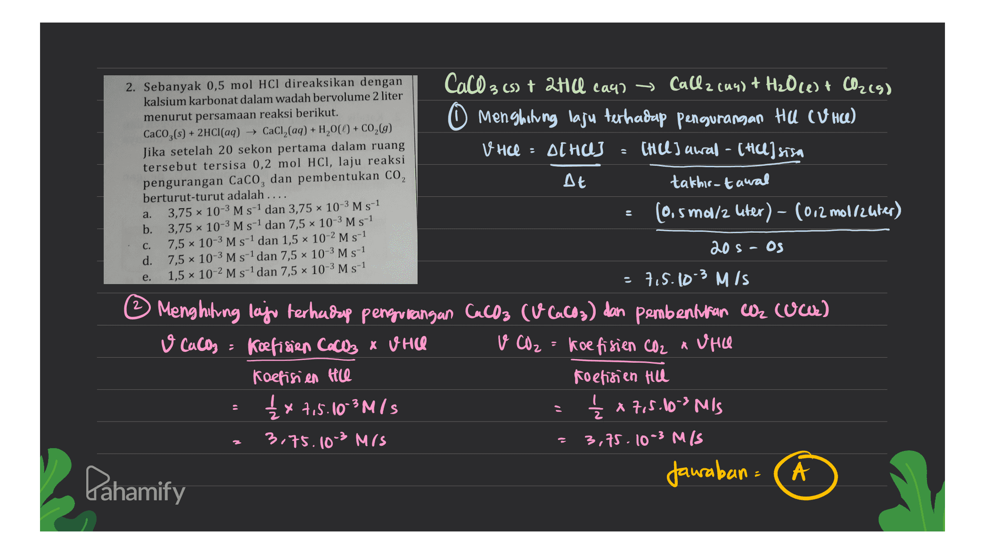 2. Sebanyak 0,5 mol HCl direaksikan dengan kalsium karbonat dalam wadah bervolume 2 liter menurut persamaan reaksi berikut. CaCO3(s) + 2HCl(aq) + CaCl2(aq) + H2,00 + CO2(g) Jika setelah 20 sekon pertama dalam ruang tersebut tersisa 0,2 mol HCl, laju reaksi pengurangan CaCO, dan pembentukan CO, berturut-turut adalah .... 3,75 10-3 M s-1 dan 3,75 10-3 M s-1 b. 3,75 x 10-3 M s-1 dan 7,5 x 10-3 M s-1 7,5 x 10-3 M s-1 dan 1,5 x 10-2 M s-1 d. 7,5 x 10-3 M s-1 dan 7,5 x 10-3 M s-1 1,5 x 10-2 M s-1 dan 7,5 x 10-3 M s-1 CaCO 3 (s) + 2Hill caur ~ Callz (44) + H20 (1) + CO2(9) O Menghitung laju terhadap pengurangan HU CUHU) V HCl : ACHUJ CHUL) awal - [HU] sisa At takhir-tawal (0.5 mol/z uter) - (012 mollzuter) a. C. 20 S - OS e. 7.5.10-3 MIS © Menghitung laju terhadap pengurangan Cacos cu cacos) dan pembenturan C cuwe) V CaCO3 = koefisien CaCO3 x WHIC v CO₂ = koefisien CO2 a Vie Koefisien te Koefisien Hill £x 7,5.10-3M/S { x 7,5.103 MIS 3.75.10-3 MIS 3,75. 10-3 M/S Jawaban Pahamify 