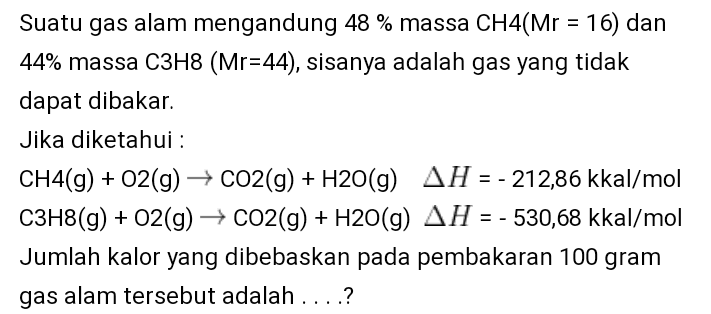 16) dan Suatu gas alam mengandung 48 % massa CH4(Mr = 44% massa C3H8 (Mr=44), sisanya adalah gas yang tidak dapat dibakar. Jika diketahui : CH4(g) + O2(g) + CO2(g) + H2O(9) AH = - 212,86 kkal/mol C3H8(g) + O2(g) + CO2(g) + H2O(g) AH = - 530,68 kkal/mol Jumlah kalor yang dibebaskan pada pembakaran 100 gram gas alam tersebut adalah ....? 