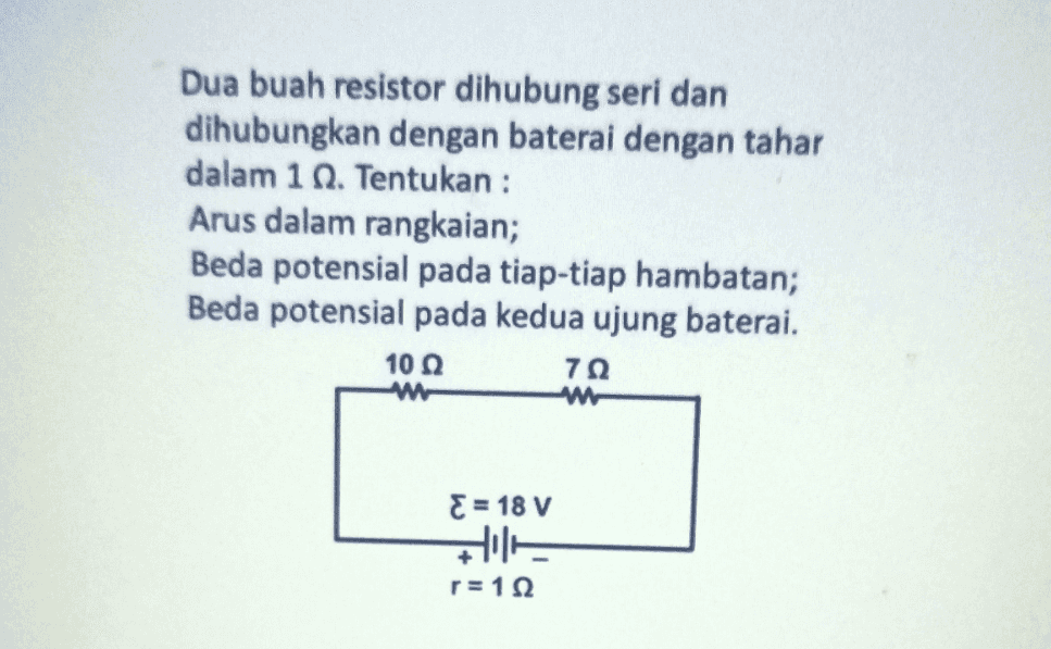 Dua buah resistor dihubung seri dan dihubungkan dengan baterai dengan tahar dalam 1 . Tentukan : Arus dalam rangkaian; Beda potensial pada tiap-tiap hambatan; Beda potensial pada kedua ujung baterai. 10 7Ω { = 18 V 廿三丁 r=112 
