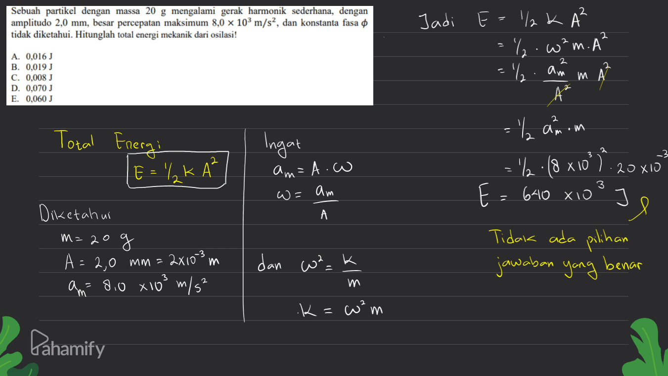 Sebuah partikel dengan massa 20 g mengalami gerak harmonik sederhana, dengan amplitudo 2,0 mm, besar percepatan maksimum 8,0 x 103 m/s2, dan konstanta fasa o tidak diketahui. Hitunglah total energi mekanik dari osilasi! 2 2 2 A. 0.016 J B. 0,019 J C. 0.008 J D. 0,070 J E. 0,060 J = 1/2 am m Jadi E = 1/2 k AB и А- =%.w²m. A² . m A A² = "anom .%.18 x 10° 1/2 8 ?). E = 640 xio 2 Total Energi Ingat 2 3 E = % KA? am=A.w _3 20XIO 3 2 WE am Diketahui А m=20 g Je Tidak ada pilihan jawaban yang benar 28103 m 2 dan wa_k A = 2,0 mm = am= 8.0 x103 m/s² / = m .K=²w m Pahamify 