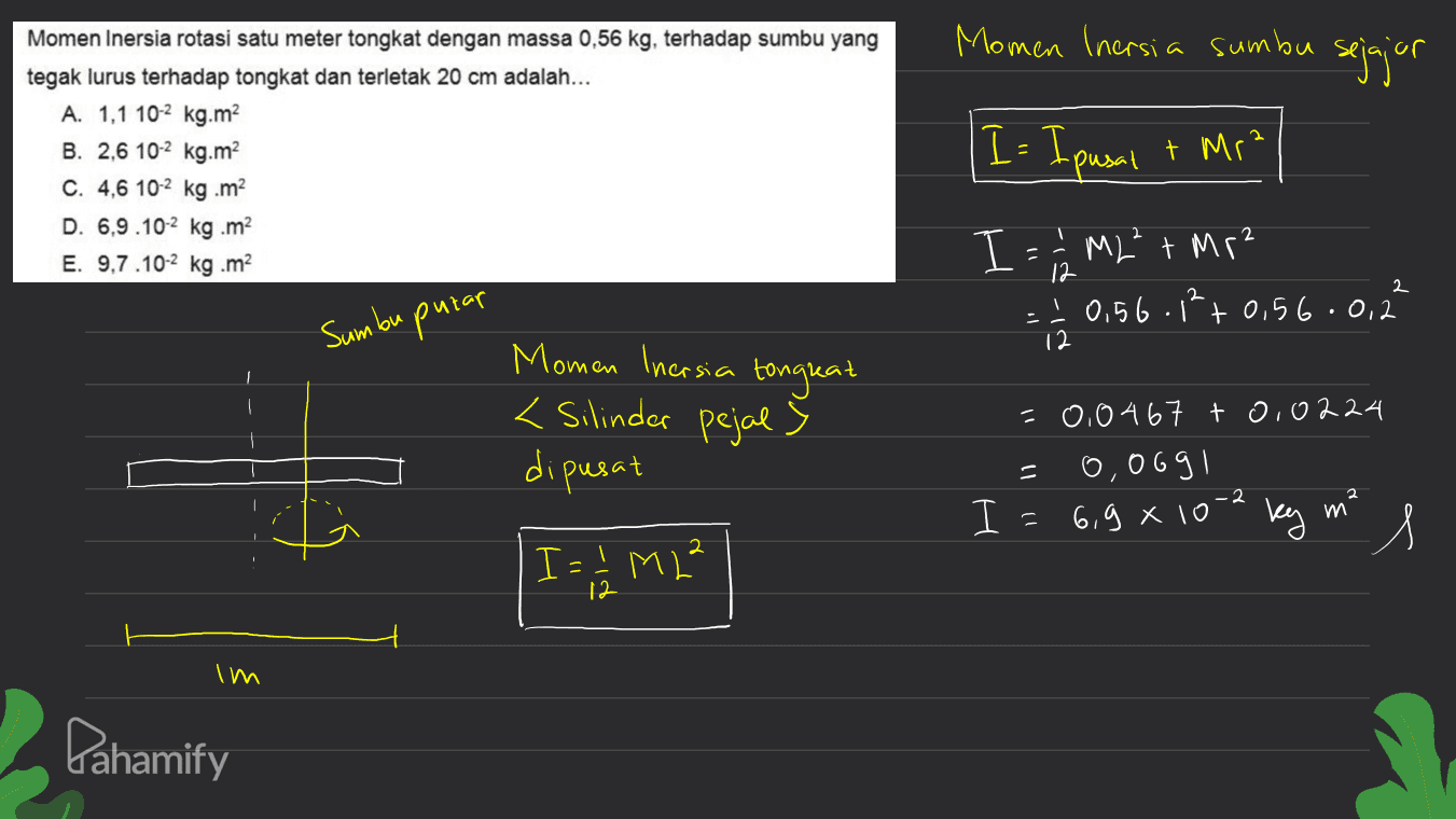 Momen Inersia sumbu sejajor Momen Inersia rotasi satu meter tongkat dengan massa 0,56 kg, terhadap sumbu yang tegak lurus terhadap tongkat dan terletak 20 cm adalah... A. 1,1 10-2 kg.m2 B. 2,6 10-2 kg.m C. 4,6 10-2 kg .m2 D. 6,9.10-2 kg .m2 E. 9.7.10-2 kg.m? 2 I = I pasal + Mr? I = 1 / M2² + Mr? - I 0,56.12 +0,56.0,2 12 2 Sumbu putar 12 Momen Inersia tongkat <Silindar pejal s dipusat =0,0467 + 0,0224 0,069 1 2 I I = 6,9x10-2 ky me s I = 1/2 M2² I Pahamify 