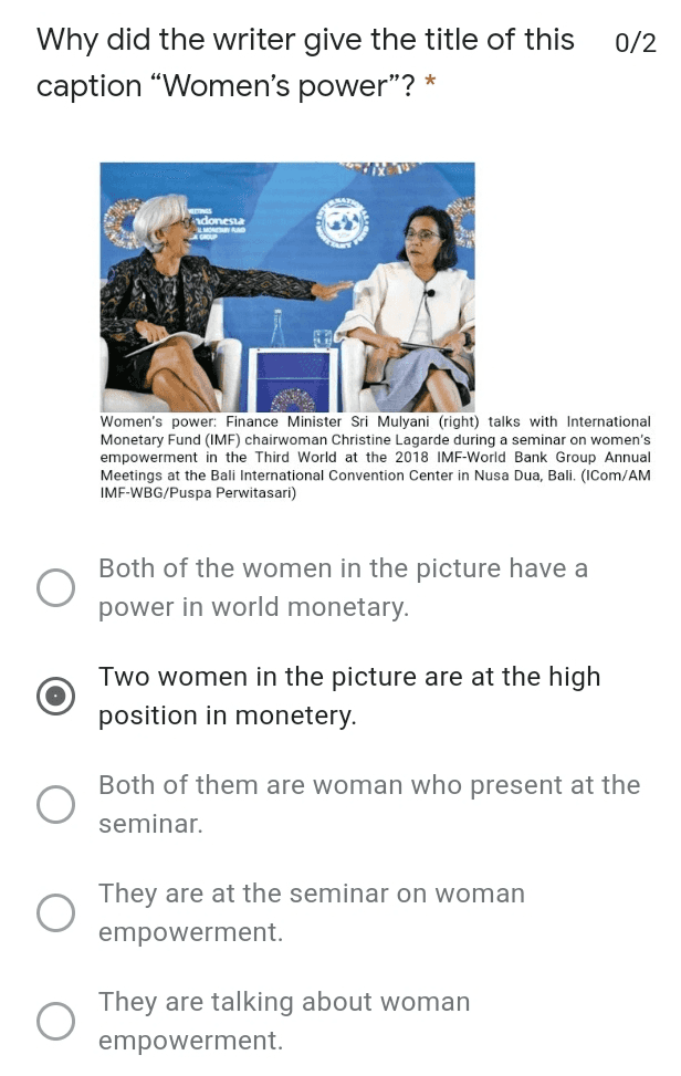 0/2 Why did the writer give the title of this caption "Women's power"? * indonesia Women's power: Finance Minister Sri Mulyani (right) talks with International Monetary Fund (IMF) chairwoman Christine Lagarde during a seminar on women's empowerment in the Third World at the 2018 IMF-World Bank Group Annual Meetings at the Bali International Convention Center in Nusa Dua, Bali. (ICom/AM IMF-WBG/Puspa Perwitasari) Both of the women in the picture have a power in world monetary. Two women in the picture are at the high position in monetery. Both of them are woman who present at the seminar. They are at the seminar on woman empowerment They are talking about woman empowerment 