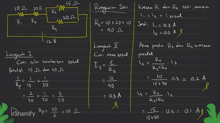Vi=11. Ri = 0,3.10 = 3 V Vu=14. RA = 0. l. 30 e = 3 V V=2. R2 =0.3.20 l Л9 V3= 13. R3 - 012.15 - 3 v s Pahamify 
15 s Rs un Rangkaian Seri loh 202 M Ri Rz nt 302 Karena Ri dan Rz seri, maka 1 =12 I total Jadi li=0.3 A A e Mi Rs= 10 + 20+ 10 402 RA 12=013 A l 12 V V Langkah I Langkah Cari arus total E Arus pada R3 dan Ra karena paralel R4 Iz It Rztha → 3 = Cari nilai hambatan total Paralel 152 dan 302 I = H Rs 12 ) .0.3 + -14 = 30 15+30 = 0.2 A 15 40 ها یا ۔ -10-10 Я l 3 la= R₃ .lt 는 + 2 = 30 30 30 - 03A e R₃TR4 30 Pahamify Ropa 15 = 10 h 33 0,3 -0,1 Ao Dil AS 15+30 