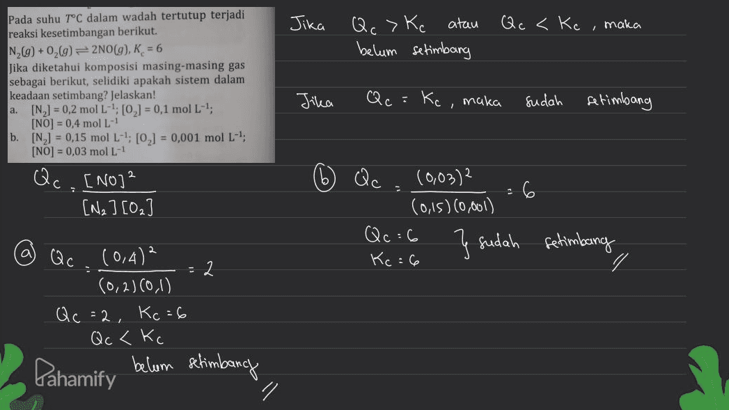 Qc <Kc, maka Jika Qc >Ke atau belum setimbang Pada suhu T°C dalam wadah tertutup terjadi reaksi kesetimbangan berikut. N269) +0,69) = 2NO(g), K = 6 Jika diketahui komposisi masing-masing gas sebagai berikut, selidiki apakah sistem dalam keadaan setimbang? Jelaskan! a. [N,] = 0,2 mol L-1: (0,] = 0,1 mol L-1; [NO] = 0,4 mol L- b. [NL] = 0,15 mol L-4; [0] = 0,001 mol L- [NO] = 0,03 mol L.- Jika Qc =Kc, maka . Sudah setimbang Qc. [NO]² [Na] [0₂ Qc (0,03)2 6 (0,15)(0,001) Qc :6 } sudah fetimbang Kc:6 . @ Qc (0,4)² 2 (0,2)(0,1) Qc =2. Kc = 6 Qc <Kc Pahamify belum setimbang 1 n 