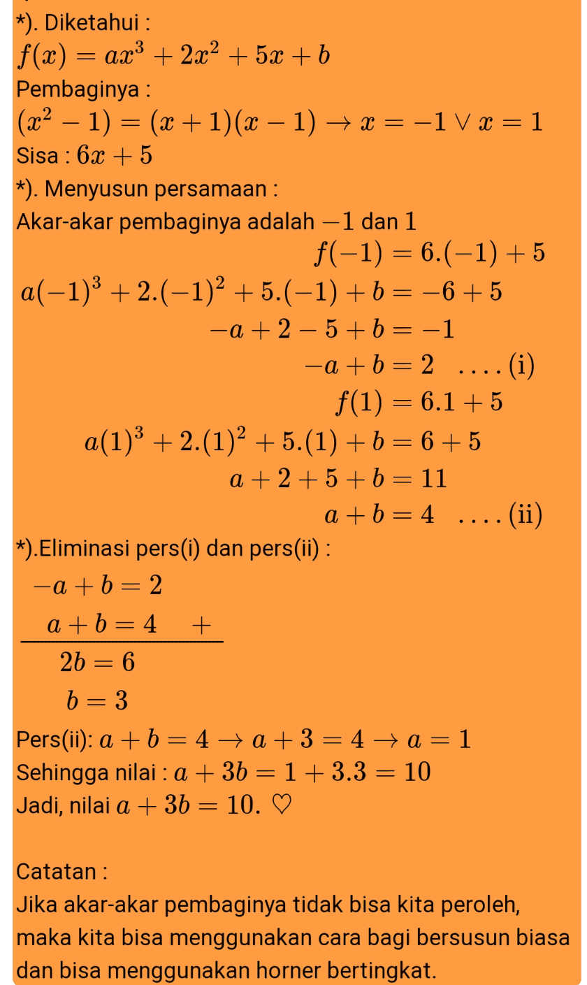 *). Diketahui : f(x) = ax3 + 2x2 + 5x + b Pembaginya : (x2 – 1) = (x + 1)(x – 1) + x = -1 V x = 1 Sisa : 6x + 5 *). Menyusun persamaan : Akar-akar pembaginya adalah -1 dan 1 f(-1) = 6.(-1) + 5 a(-1)3 + 2.(-1)2 + 5.(-1) +b = –6 +5 -a + 2 – 5 + b = -1 -a +b = 2 ....(i) f(1) = 6.1 +5 a(1)3 + 2.(1)2 + 5.(1) +b = 6+5 a + 2 + 5 + b = 11 a+b=4 .... (ii) *). Eliminasi pers(i) dan pers(ii) : -a + b = 2 a+b=4 + 2b = 6 b= 3 Pers(ii): a + b = 4 +a+3 = 4 → a= 1 Sehingga nilai : a + 3b = 1+ 3.3 = 10 Jadi, nilai a + 3b = 10. ♡ Catatan : Jika akar-akar pembaginya tidak bisa kita peroleh, maka kita bisa menggunakan cara bagi bersusun biasa dan bisa menggunakan horner bertingkat. 