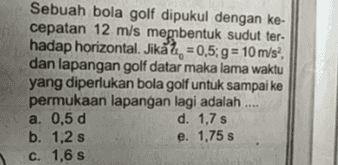 Sebuah bola golf dipukul dengan ke- cepatan 12 m/s membentuk sudut ter- hadap horizontal. Jikål, = 0,5; g = 10 m/s?, dan lapangan golf datar maka lama waktu yang diperlukan bola golf untuk sampai ke permukaan lapangan lagi adalah .... a. 0,5 d d. 1,7 s b. 1,2 s e. 1,75 s c. 1,6 s 