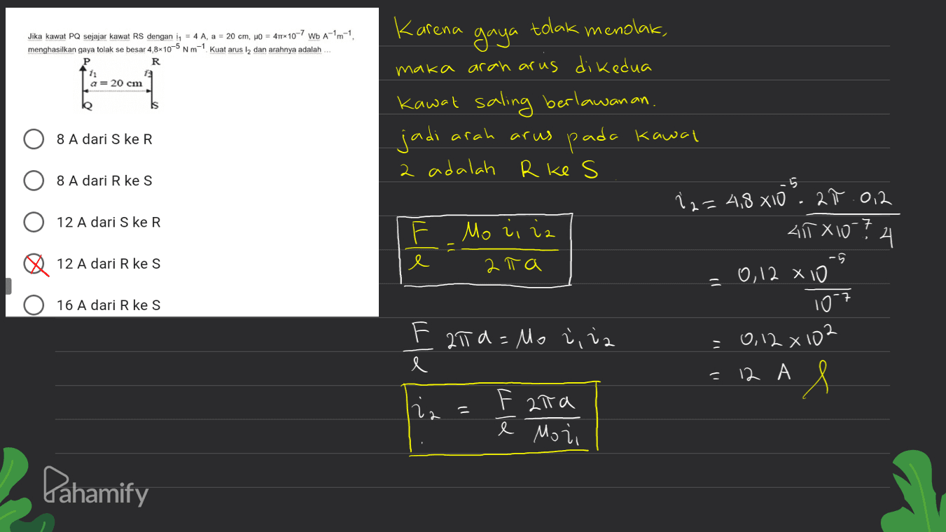 Jika kawat PQ sejajar kawat RS dengan iq = 4 A, a = 20 cm, po = 411*10-7 Wb A-1m-1 menghasilkan gaya tolak se besar 4,8x10-5 Nm-1 Kuat arus l2 dan arahnya adalah R P ---1 a= 20 cm 8 A dari S ke R Karena gaya tolak menolak, maka arah arus di kedua Kawat saling berlawanan. jadi arah arus pada kawal 2 adalah R ke s ; 2= 4,8x10². 20.012 F Morira 41TX10-? 지 e 2 T a -0,12 x 10 8 A dari R ke S 5 12 A dari S ke R 12 A dari R ke S 16 A dari R ke S 1097 F 21 a=Mozi iz 0,12 x 102 e = 12 A & iz 11 F 2ina ē Mozi Pahamify 